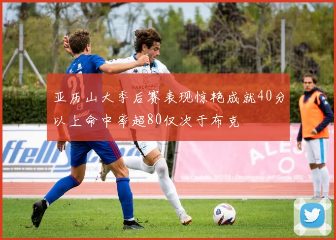 亚历山大季后赛表现惊艳成就40分以上命中率超80仅次于布克