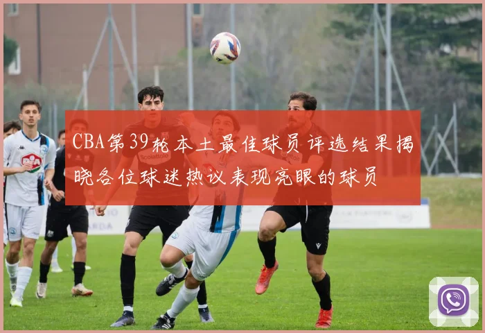 CBA第39轮本土最佳球员评选结果揭晓各位球迷热议表现亮眼的球员