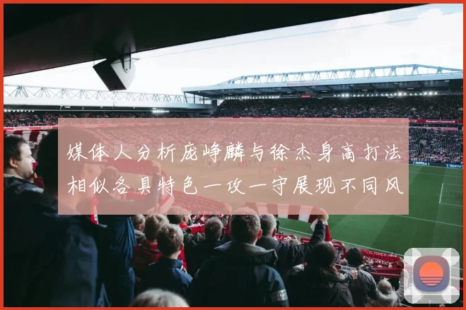 媒体人分析庞峥麟与徐杰身高打法相似各具特色一攻一守展现不同风格
