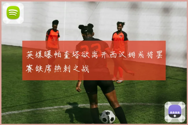 英媒曝帕奎塔欲离开西汉姆或将罢赛缺席热刺之战