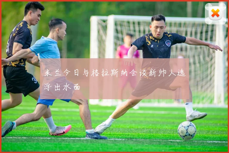 米兰今日与格拉斯纳会谈新帅人选浮出水面