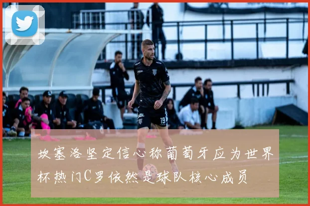 坎塞洛坚定信心称葡萄牙应为世界杯热门C罗依然是球队核心成员