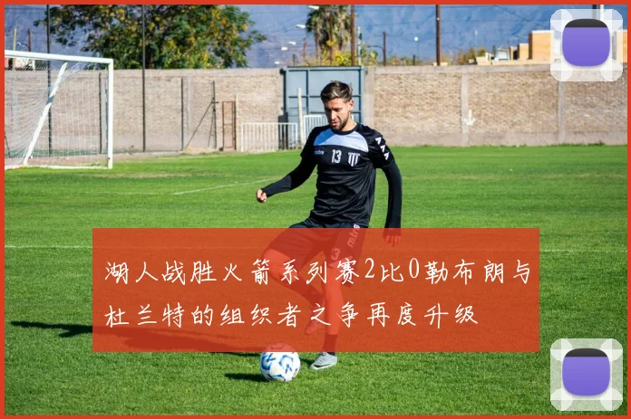 湖人战胜火箭系列赛2比0勒布朗与杜兰特的组织者之争再度升级