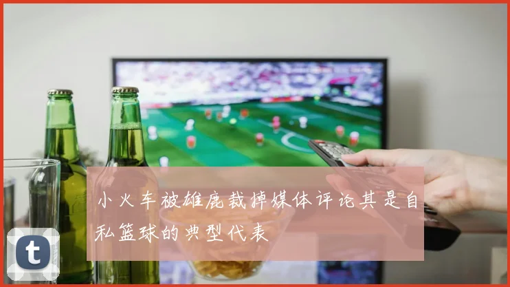 小火车被雄鹿裁掉媒体评论其是自私篮球的典型代表