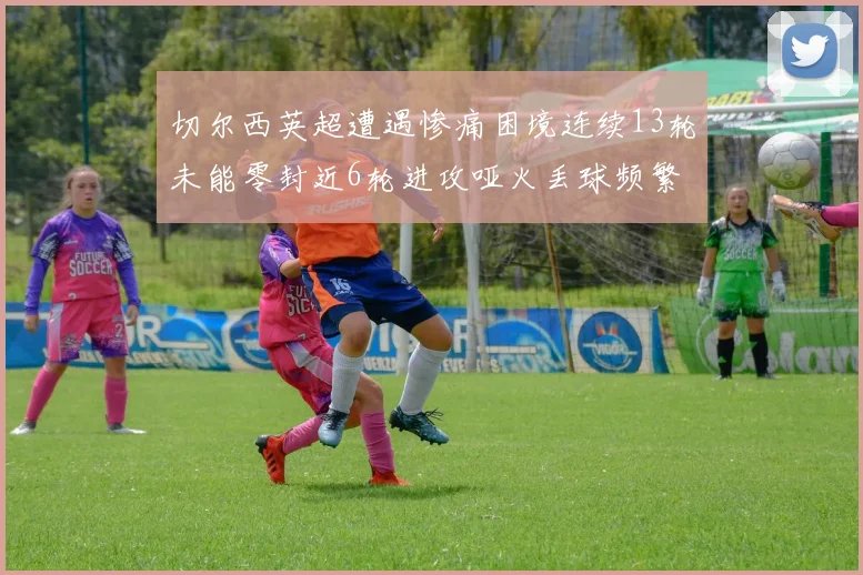 切尔西英超遭遇惨痛困境连续13轮未能零封近6轮进攻哑火丢球频繁