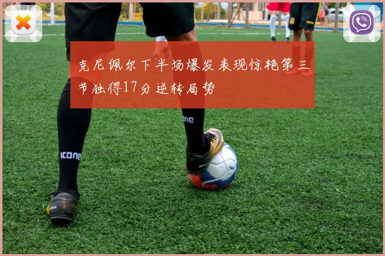 克尼佩尔下半场爆发表现惊艳第三节独得17分逆转局势