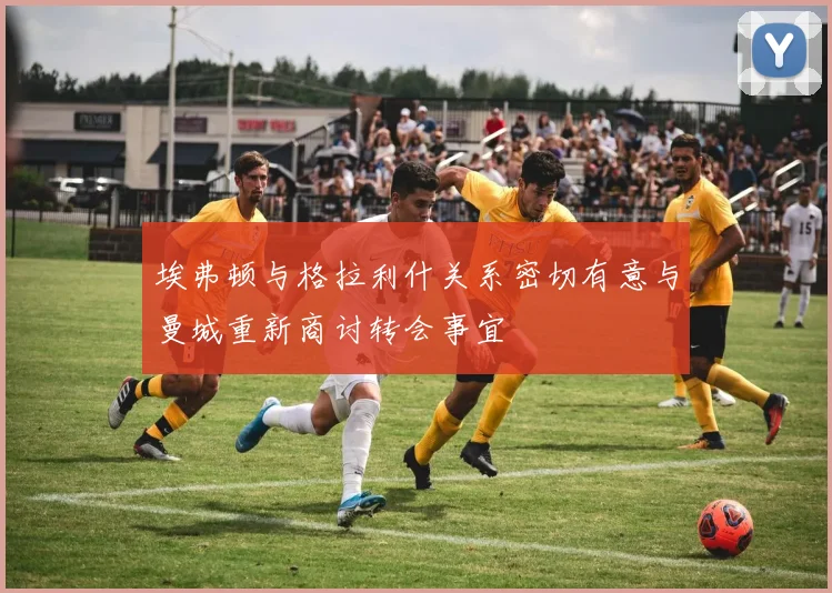 埃弗顿与格拉利什关系密切有意与曼城重新商讨转会事宜