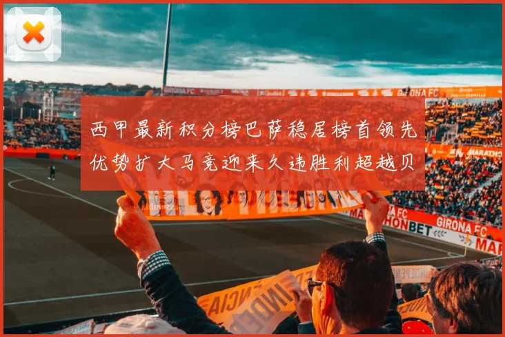 西甲最新积分榜巴萨稳居榜首领先优势扩大马竞迎来久违胜利超越贝蒂斯十分