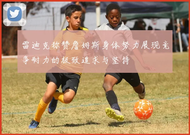 雷迪克称赞詹姆斯身体努力展现竞争耐力的极致追求与坚持
