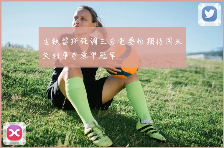 古铁雷斯强调三分重要性期待国米失利争夺意甲冠军