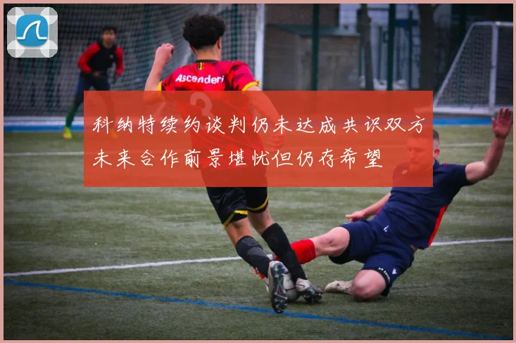 科纳特续约谈判仍未达成共识双方未来合作前景堪忧但仍存希望