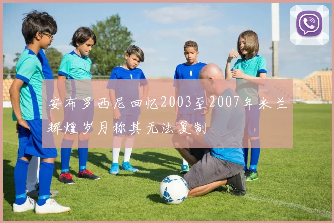安布罗西尼回忆2003至2007年米兰辉煌岁月称其无法复制
