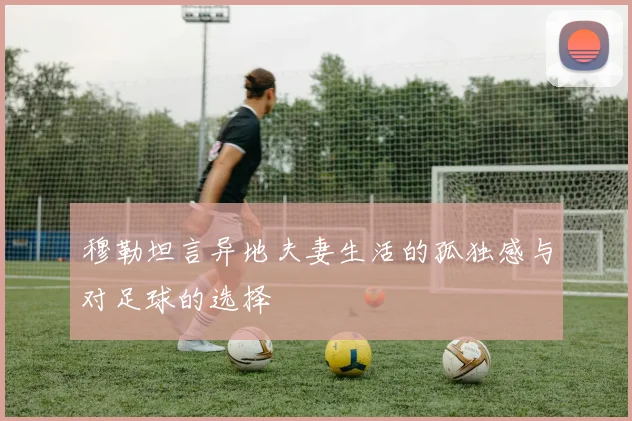 穆勒坦言异地夫妻生活的孤独感与对足球的选择