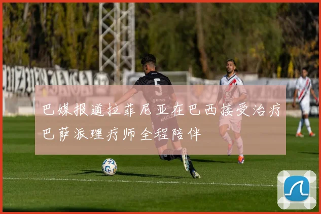 巴媒报道拉菲尼亚在巴西接受治疗巴萨派理疗师全程陪伴