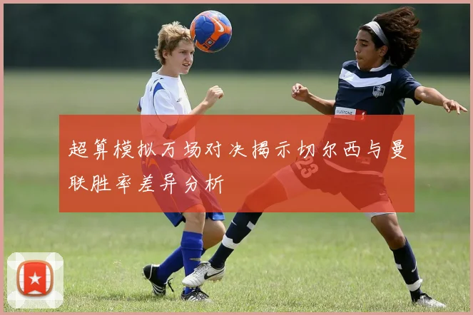 超算模拟万场对决揭示切尔西与曼联胜率差异分析