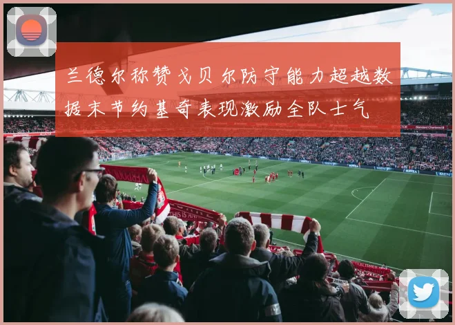 兰德尔称赞戈贝尔防守能力超越数据末节约基奇表现激励全队士气