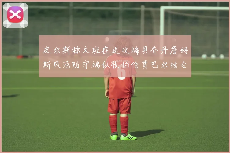 皮尔斯称文班在进攻端具乔丹詹姆斯风范防守端似张伯伦贾巴尔结合