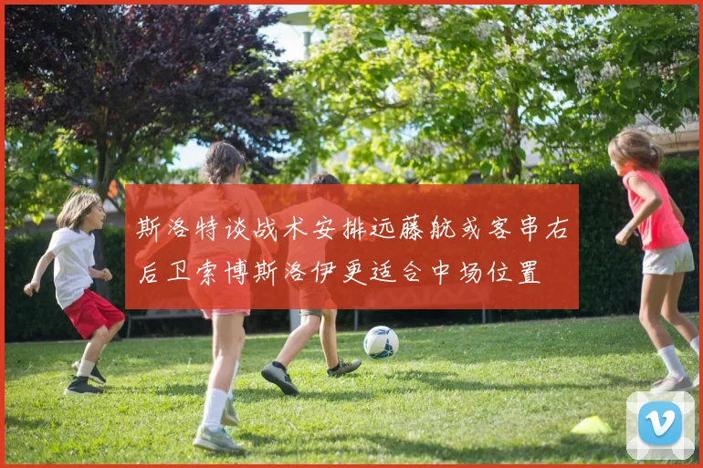斯洛特谈战术安排远藤航或客串右后卫索博斯洛伊更适合中场位置