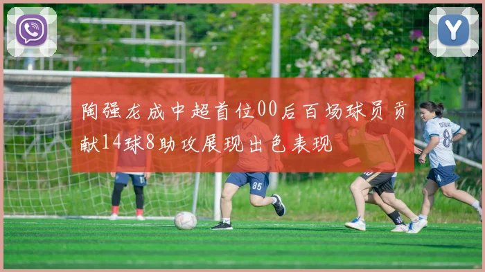 陶强龙成中超首位00后百场球员贡献14球8助攻展现出色表现
