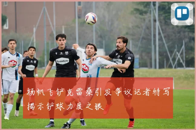 杨帆飞铲克雷桑引发争议记者特写揭示铲球力度之狠
